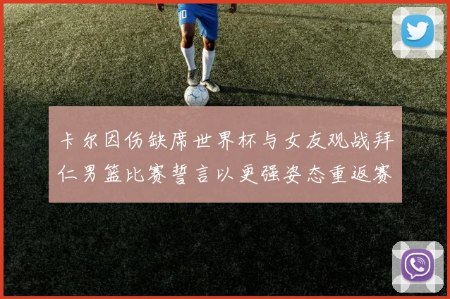 卡尔因伤缺席世界杯与女友观战拜仁男篮比赛誓言以更强姿态重返赛场