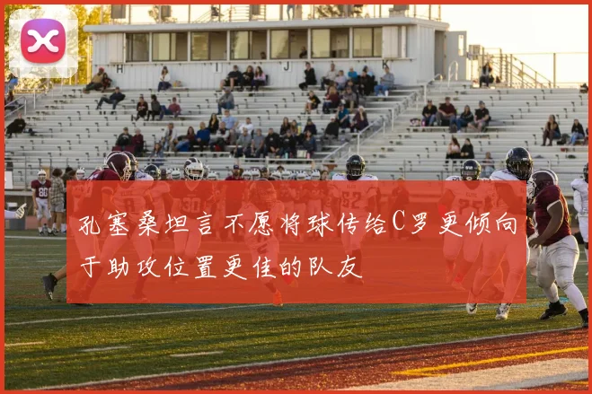 孔塞桑坦言不愿将球传给C罗更倾向于助攻位置更佳的队友
