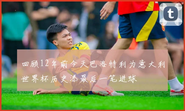 回顾12年前今天巴洛特利为意大利世界杯历史添最后一笔进球