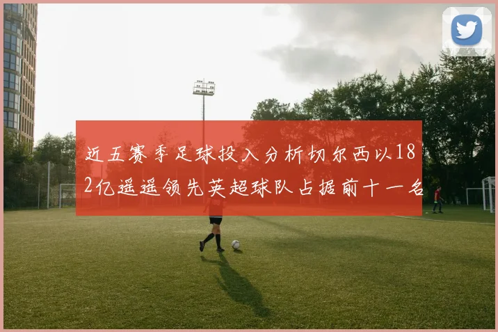近五赛季足球投入分析切尔西以182亿遥遥领先英超球队占据前十一名