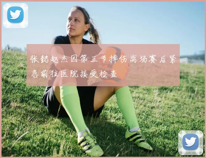 张懿赵杰因第三节摔伤离场赛后紧急前往医院接受检查