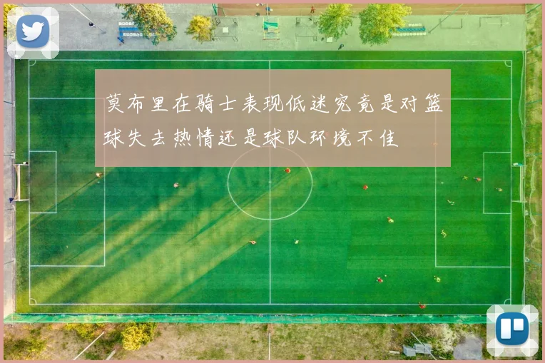 莫布里在骑士表现低迷究竟是对篮球失去热情还是球队环境不佳