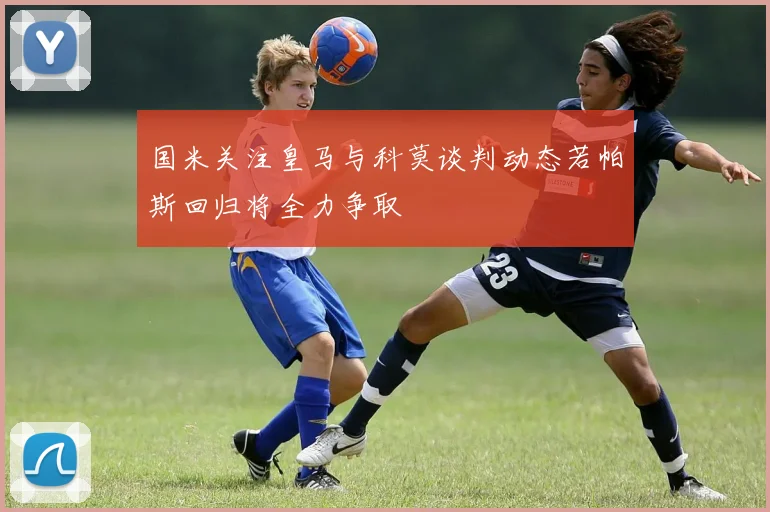 国米关注皇马与科莫谈判动态若帕斯回归将全力争取