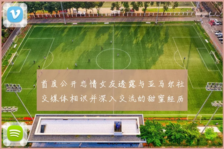 首度公开恋情女友透露与亚马尔社交媒体相识并深入交流的甜蜜经历