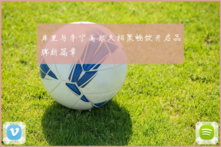 库里与李宁高尔夫相聚畅饮开启品牌新篇章