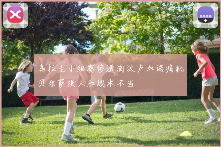 乌拉圭小组赛惨遭淘汰卢加诺痛批贝尔萨换人和战术不当