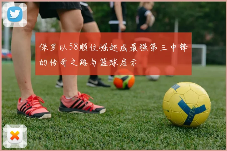 保罗以58顺位崛起成最强第三中锋的传奇之路与篮球启示
