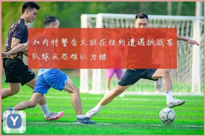 加内特警告文班在纽约遭遇挑战客队球衣恐难以为继