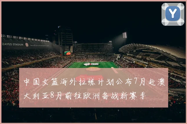 中国女篮海外拉练计划公布7月赴澳大利亚8月前往欧洲备战新赛季